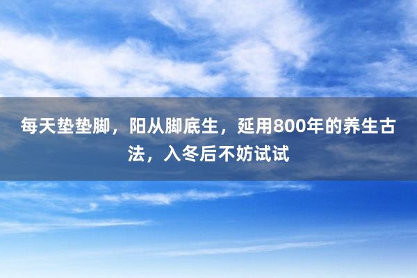 每天垫垫脚，阳从脚底生，延用800年的养生古法，入冬后不妨试试