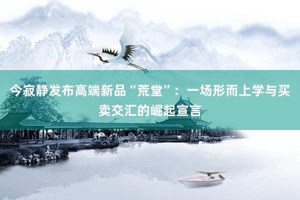 今寂静发布高端新品“荒堂”:一场形而上学与买卖交汇的崛起宣言