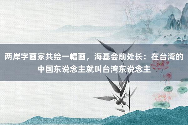 两岸字画家共绘一幅画，海基会前处长：在台湾的中国东说念主就叫台湾东说念主