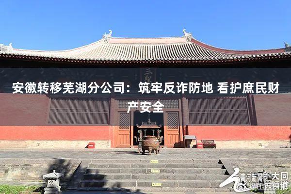 安徽转移芜湖分公司：筑牢反诈防地 看护庶民财产安全