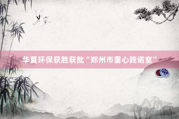 华夏环保获胜获批“郑州市重心践诺室”