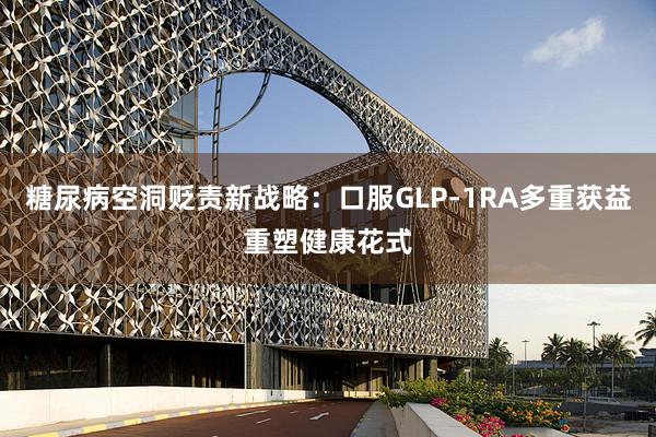 糖尿病空洞贬责新战略：口服GLP-1RA多重获益重塑健康花式