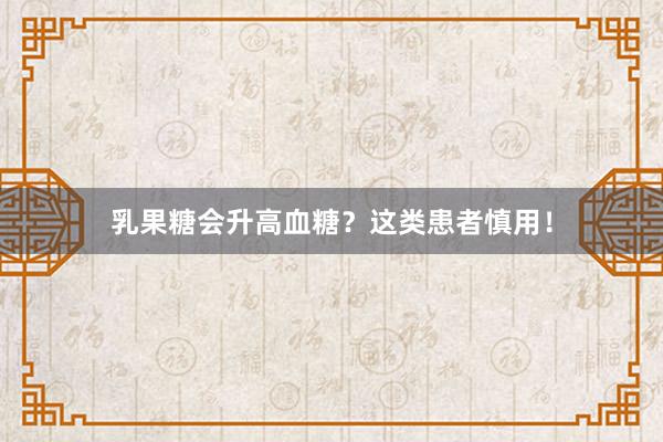 乳果糖会升高血糖？这类患者慎用！