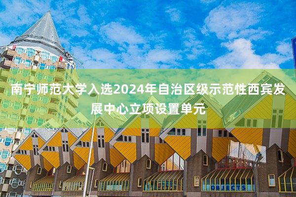 南宁师范大学入选2024年自治区级示范性西宾发展中心立项设置单元