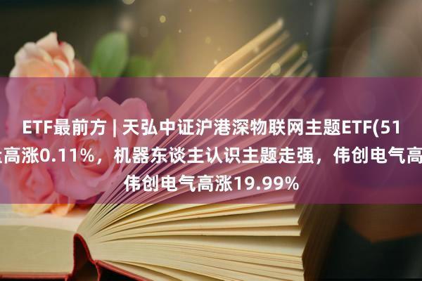 ETF最前方 | 天弘中证沪港深物联网主题ETF(517660)早盘高涨0.11%，机器东谈主认识主题走强，伟创电气高涨19.99%