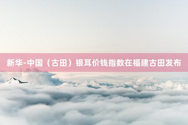 新华-中国（古田）银耳价钱指数在福建古田发布