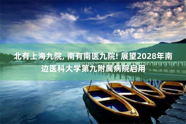 北有上海九院, 南有南医九院! 展望2028年南边医科大学第九附属病院启用