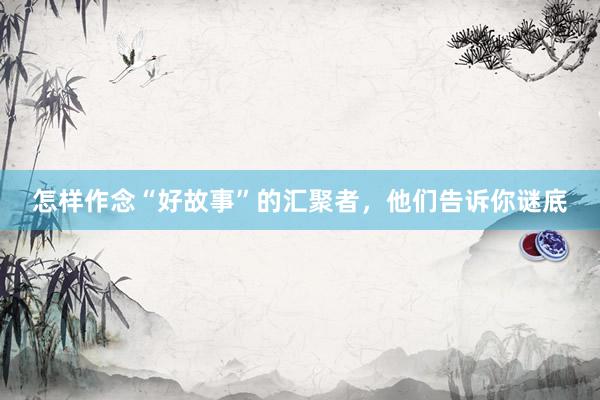 怎样作念“好故事”的汇聚者，他们告诉你谜底