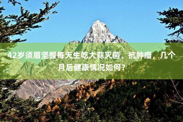 42岁须眉坚握每天生吃大蒜灭菌、抗肿瘤，几个月后健康情况如何？