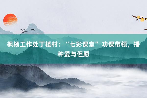 枫杨工作处丁楼村：“七彩课堂” 功课带领，播种爱与但愿