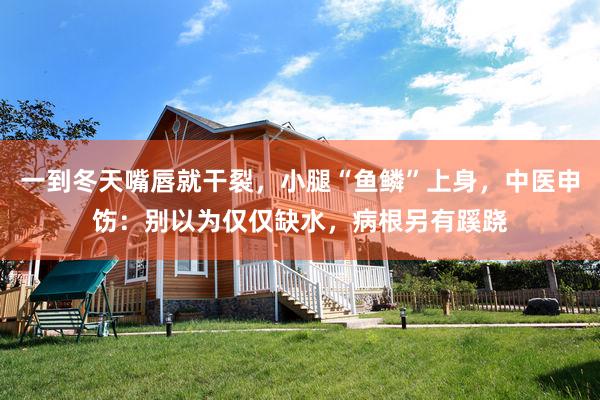 一到冬天嘴唇就干裂，小腿“鱼鳞”上身，中医申饬：别以为仅仅缺水，病根另有蹊跷