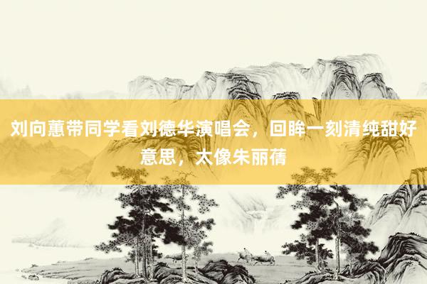 刘向蕙带同学看刘德华演唱会，回眸一刻清纯甜好意思，太像朱丽蒨