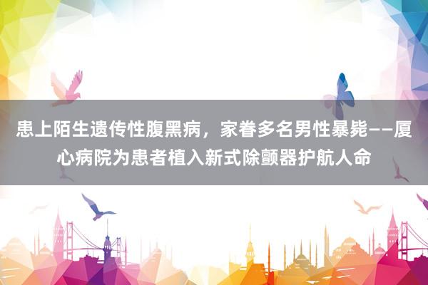 患上陌生遗传性腹黑病，家眷多名男性暴毙——厦心病院为患者植入新式除颤器护航人命
